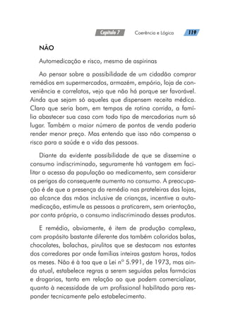Capítulo 7   Coerência e Lógica   119
NÃO
Automedicação e risco, mesmo de aspirinas
Ao pensar sobre a possibilidade de um cidadão comprar
remédios em supermercados, armazém, empório, loja de con-
veniência e correlatos, vejo que não há porque ser favorável.
Ainda que sejam só aqueles que dispensem receita médica.
Claro que seria bom, em tempos de rotina corrida, a famí-
lia abastecer sua casa com todo tipo de mercadorias num só
lugar. Também o maior número de pontos de venda poderia
render menor preço. Mas entendo que isso não compensa o
risco para a saúde e a vida das pessoas.
Diante da evidente possibilidade de que se dissemine o
consumo indiscriminado, seguramente há vantagem em faci-
litar o acesso da população ao medicamento, sem considerar
os perigos do consequente aumento no consumo. A preocupa-
ção é de que a presença do remédio nas prateleiras das lojas,
ao alcance das mãos inclusive de crianças, incentive a auto-
medicação, estimule as pessoas a praticarem, sem orientação,
por conta própria, o consumo indiscriminado desses produtos.
E remédio, obviamente, é item de produção complexa,
com propósito bastante diferente dos também coloridos balas,
chocolates, bolachas, pirulitos que se destacam nas estantes
dos corredores por onde famílias inteiras gastam horas, todos
os meses. Não é à toa que a Lei nº 5.991, de 1973, mas ain-
da atual, estabelece regras a serem seguidas pelas farmácias
e drogarias, tanto em relação ao que podem comercializar,
quanto à necessidade de um profissional habilitado para res-
ponder tecnicamente pelo estabelecimento.
 