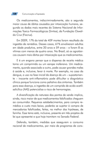 120   Comunicação e Expressão
Os medicamentos, indiscriminadamente, são a segunda
maior causa de óbitos causados por intoxicação humana, se-
gundo os dados mais recentes do Sistema Nacional de Infor-
mações Toxico Farmacológicas (Sinitox), da Fundação Oswal-
do Cruz (Fiocruz).
Em 2009, 17% do total de 409 mortes foram resultado da
ingestão de remédios. Desses casos, 61% envolveram adultos
em idade produtiva, entre 20 anos e 59 anos – e foram 8 as
vítimas com menos de quatro anos. No Brasil, só os agrotóxi-
cos causam mais óbitos por intoxicação que os medicamentos.
E é um engano pensar que a dispensa de receita médica
torna um comprimido ou um xarope inofensivo. Um medica-
mento, quando associado a outro, pode causar grandes males
à saúde e, inclusive, levar à morte. Por exemplo, no caso da
dengue, o uso na fase inicial da doença de um – supostamen-
te – inocente anti-inflamatório pode dificultar o diagnóstico
clínico porque funciona como paliativo dos sintomas. Também
para essa doença, a ingestão de um comprido de acido acetil-
salicílico (AAS) potencializa o risco de hemorragias.
A diversificação da natureza dos pontos de venda implica,
ainda, risco maior de que medicamentos falsificados cheguem
ao consumidor. Pequenos estabelecimentos, para compra re-
médios a custo mais baixo, poderão se sujeitar à compra de
mercadorias falsificadas, feitas, na melhor das hipóteses, de
farinha. Esse tema está, inclusive, presente em três projetos de
lei que apresentei e que hoje tramitam no Senado Federal.
Defendo, também, medidas que assegurem o consumo
racional de medicamentos, por meio de programas de cons-
 