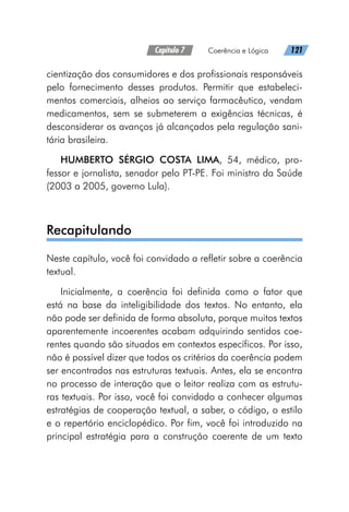 Capítulo 7   Coerência e Lógica   121
cientização dos consumidores e dos profissionais responsáveis
pelo fornecimento desses produtos. Permitir que estabeleci-
mentos comerciais, alheios ao serviço farmacêutico, vendam
medicamentos, sem se submeterem a exigências técnicas, é
desconsiderar os avanços já alcançados pela regulação sani-
tária brasileira.
HUMBERTO SÉRGIO COSTA LIMA, 54, médico, pro-
fessor e jornalista, senador pelo PT-PE. Foi ministro da Saúde
(2003 a 2005, governo Lula).
Recapitulando
Neste capítulo, você foi convidado a refletir sobre a coerência
textual.
Inicialmente, a coerência foi definida como o fator que
está na base da inteligibilidade dos textos. No entanto, ela
não pode ser definida de forma absoluta, porque muitos textos
aparentemente incoerentes acabam adquirindo sentidos coe-
rentes quando são situados em contextos específicos. Por isso,
não é possível dizer que todos os critérios da coerência podem
ser encontrados nas estruturas textuais. Antes, ela se encontra
no processo de interação que o leitor realiza com as estrutu-
ras textuais. Por isso, você foi convidado a conhecer algumas
estratégias de cooperação textual, a saber, o código, o estilo
e o repertório enciclopédico. Por fim, você foi introduzido na
principal estratégia para a construção coerente de um texto
 
