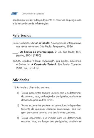 122   Comunicação e Expressão
acadêmico: utilizar adequadamente os recursos da progressão
e da recorrência de informações.
Referências
ECO, Umberto. Lector in fabula: A cooperação interpretativa
nos textos narrativos. São Paulo: Perspectiva, 1986.
____. Os limites da interpretação. 2. ed. São Paulo: Pers-
pectiva, 2004. [1990]
KOCH, Ingedore Villaça; TRAVAGLIA, Luiz Carlos. Coerência
e Ensino. In: A Coerência Textual. São Paulo: Contexto,
2006. pp. 101-110.
Atividades
	1)	 Assinale a alternativa correta:
a)	 Textos incoerentes sempre iniciam com um determina-
do assunto, mas, ao longo dos parágrafos, acabam se
desviando para outros temas.
b)	 Textos incoerentes podem ser percebidos independen-
temente de qualquer contexto enunciativo, pois sur-
gem por causa do mau uso dos fatores coesivos.
c)	 Textos incoerentes, que iniciam com um determinado
assunto, mas, ao longo dos parágrafos, acabam se
 