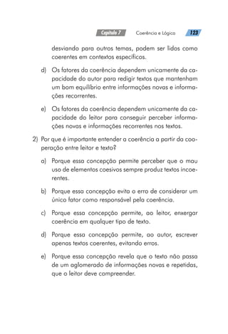 Capítulo 7   Coerência e Lógica   123
desviando para outros temas, podem ser lidos como
coerentes em contextos específicos.
d)	 Os fatores da coerência dependem unicamente da ca-
pacidade do autor para redigir textos que mantenham
um bom equilíbrio entre informações novas e informa-
ções recorrentes.
e)	 Os fatores da coerência dependem unicamente da ca-
pacidade do leitor para conseguir perceber informa-
ções novas e informações recorrentes nos textos.
	2)	 Por que é importante entender a coerência a partir da coo-
peração entre leitor e texto?
a)	 Porque essa concepção permite perceber que o mau
uso de elementos coesivos sempre produz textos incoe-
rentes.
b)	 Porque essa concepção evita o erro de considerar um
único fator como responsável pela coerência.
c)	 Porque essa concepção permite, ao leitor, enxergar
coerência em qualquer tipo de texto.
d)	 Porque essa concepção permite, ao autor, escrever
apenas textos coerentes, evitando erros.
e)	 Porque essa concepção revela que o texto não passa
de um aglomerado de informações novas e repetidas,
que o leitor deve compreender.
 