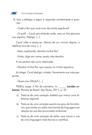 124   Comunicação e Expressão
	3)	Leia o diálogo a seguir e responda corretamente a ques-
tão:
- Cadê a flor que você tirou da minha sepultura?
- O quê? – Carol não entende nada, mas um frio percorre
sua espinha. Desliga. [...]
Carol volta a sentar-se. Menos de um minuto depois, o
telefone toca de novo. [...]
- Estou suplicando, devolva minha flor!
- Então, diga seu nome, senão não devolvo.
A voz parece não ouvir, obstinada:
- Devolva minha flor, que nasceu na minha sepultura.
Já chega. Carol desliga, irritada. Novamente sua mãe per-
gunta:
- Quem era, filhota? [...]
TADEU, Jorge. A flor do cemitério. In: _____. Lendas ur-
banas. Planeta do Brasil: São Paulo, 2011, p. 47.
a)	 Trata-se de uma variação dialetal que marca uma di-
ferença regional.
b)	 Trata-se de uma variação quanto ao grau de formalis-
mo, que revela um estilo mais formal da linguagem em
relação ao uso dos enunciados anteriores.
c)	 Trata-se de uma variação de estilo, que marca o uso
de uma linguagem mais técnica e científica.
 