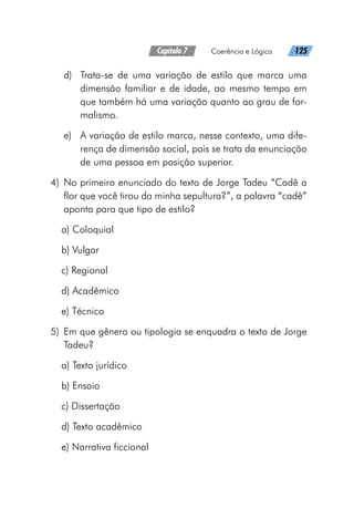 Capítulo 7   Coerência e Lógica   125
d)	 Trata-se de uma variação de estilo que marca uma
dimensão familiar e de idade, ao mesmo tempo em
que também há uma variação quanto ao grau de for-
malismo.
e)	 A variação de estilo marca, nesse contexto, uma dife-
rença de dimensão social, pois se trata da enunciação
de uma pessoa em posição superior.
	4)	No primeiro enunciado do texto de Jorge Tadeu “Cadê a
flor que você tirou da minha sepultura?”, a palavra “cadê”
aponta para que tipo de estilo?
a) Coloquial
b) Vulgar
c) Regional
d) Acadêmico
e) Técnico
	5)	 Em que gênero ou tipologia se enquadra o texto de Jorge
Tadeu?
a) Texto jurídico
b) Ensaio
c) Dissertação
d) Texto acadêmico
e) Narrativa ficcional
 