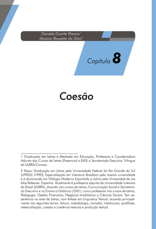 Coesão12
1 Graduação em Letras e Mestrado em Educação, Professora e Coordenadora
Adjunta dos Cursos de Letras (Presencial e EAD) e Secretariado Executivo Trilingue
da ULBRA/Canoas.
2 Possui Graduação em Letras pela Universidade Federal do Rio Grande do Sul
(UFRGS) (1990), Especialização em Literatura Brasileira pela mesma universidade
e é doutoranda em Filologia Moderna Espanhola e Latina pela Universidad de Las
Islas Baleares- Espanha. Atualmente é professora adjunta da Universidade Luterana
do Brasil (ULBRA), atuando nos cursos de Letras, Comunicação Social e Secretaria-
do Executivo e no Ensino a Distância ( EAD ), como professora nos cursos de Letras,
Pedagogia, Gestão Financeira, Negócios Imobiliários e Ciências Sociais. Tem ex-
periência na área de Letras, com ênfase em Linguística Textual, atuando principal-
mente nos seguintes temas: leitura, metodologia, narrador, interlocutor, paráfrase,
retextualização, coesão e coerência textuais e produção textual.
Daniela Duarte Ilhesca1
Mozara Rossetto da Silva2
Capítulo 8
 