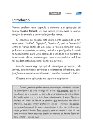 Capítulo 8   Coesão   127
Introdução
Vamos analisar neste capítulo o conceito e a aplicação do
termo coesão textual, um dos fatores indiscutíveis de manu-
tenção do sentido e da articulação dos textos.
O conceito de coesão está diretamente associado a ter-
mos como “união”, “ligação”, “tessitura”, pois a “conexão”
entre as várias partes de um texto, o “entrelaçamento” entre
palavras, expressões, orações, períodos e parágrafos é quesi-
to fundamental para uma escrita de qualidade que garante a
transmissão eficaz da mensagem do emissor (redator ou falan-
te) ao destinatário/receptor (leitor ou ouvinte).
Através do emprego apropriado de artigos, pronomes, ad-
jetivos, determinados advérbios e expressões adverbiais, con-
junções e numerais estabelece-se a coesão dentro dos textos.
Observe essa aplicação no seguinte fragmento:
Fatores genéticos podem ser responsáveis por diferenças notáveis
no desempenho de uma criança na escola. No entanto, eles só se
manifestam se o professor for bom, diz uma pesquisa da Universidade
da Flórida, publicada na edição deste mês da revista Science. O estudo
analisou os níveis de leitura de gêmeos que estudavam em classes
diferentes. Os que tinham professores piores – medidos de acordo
com o resultado geral da sala – não atingiam o nível dos irmãos, com
carga genética idêntica. Esse resultado põe em xeque o mito de que
bons alunos se fazem sozinhos. (trecho de matéria da Revista Época de
23/04/2010 – Edição 623)
 