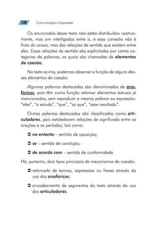 128   Comunicação e Expressão
Os enunciados desse texto não estão distribuídos caotica-
mente, mas sim interligados entre si, e essa conexão não é
fruto do acaso, mas das relações de sentido que existem entre
eles. Essas relações de sentido são explicitadas por certas ca-
tegorias de palavras, as quais são chamadas de elementos
de coesão.
No texto acima, podemos observar a função de alguns des-
ses elementos de coesão:
Algumas palavras destacadas são denominadas de ana-
fóricos, pois têm como função retomar elementos textuais já
mencionados, sem reproduzir a mesma palavra ou expressão:
“eles”, “o estudo”, “que”, “os que”, “esse resultado”.
Outras palavras destacadas são classificadas como arti-
culadores, pois estabelecem relações de significado entre as
orações e os períodos, tais como:
Â
Â no entanto – sentido de oposição;
Â
Â se – sentido de condição;
Â
Â de acordo com – sentido de conformidade.
Há, portanto, dois tipos principais de mecanismos de coesão:
Â
Â retomada de termos, expressões ou frases através do
uso dos anafóricos;
Â
Â encadeamento de segmentos do texto através do uso
dos articuladores.
 