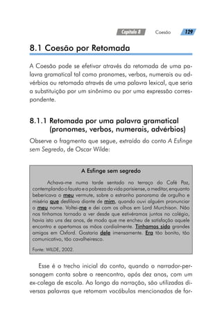 Capítulo 8   Coesão   129
8.1 Coesão por Retomada
A Coesão pode se efetivar através da retomada de uma pa-
lavra gramatical tal como pronomes, verbos, numerais ou ad-
vérbios ou retomada através de uma palavra lexical, que seria
a substituição por um sinônimo ou por uma expressão corres-
pondente.
8.1.1 
Retomada por uma palavra gramatical
(pronomes, verbos, numerais, advérbios)
Observe o fragmento que segue, extraído do conto A Esfinge
sem Segredo, de Oscar Wilde:
A Esfinge sem segredo
Achava-me numa tarde sentado no terraço do Café Paz,
contemplandoofaustoeapobrezadavidaparisiense,ameditar,enquanto
bebericava o meu vermute, sobre o estranho panorama de orgulho e
miséria que desfilava diante de mim, quando ouvi alguém pronunciar
o meu nome. Voltei-me e dei com os olhos em Lord Murchison. Não
nos tínhamos tornado a ver desde que estivéramos juntos no colégio,
havia isto uns dez anos, de modo que me encheu de satisfação aquele
encontro e apertamos as mãos cordialmente. Tínhamos sido grandes
amigos em Oxford. Gostaria dele imensamente. Era tão bonito, tão
comunicativo, tão cavalheiresco.
Fonte: WILDE, 2002.
Esse é o trecho inicial do conto, quando o narrador-per-
sonagem conta sobre o reencontro, após dez anos, com um
ex-colega de escola. Ao longo da narração, são utilizadas di-
versas palavras que retomam vocábulos mencionados de for-
 