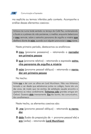 130   Comunicação e Expressão
ma explícita ou termos inferidos pelo contexto. Acompanhe a
análise desses elementos coesivos:
Achava-me numa tarde sentado no terraço do Café Paz, contemplando
o fausto e a pobreza da vida parisiense, a meditar, enquanto bebericava
o meu vermute, sobre o estranho panorama de orgulho e miséria que
desfilava diante de mim, quando ouvi alguém pronunciar o meu nome.
Neste primeiro período, destacamos os anafóricos:
Â
Â meu (pronome possessivo) – retomando o narrador
em primeira pessoa
Â
Â que (pronome relativo) – retomando a expressão estra-
nho panorama de orgulho e miséria
Â
Â mim (pronome pessoal oblíquo) – retomando o narra-
dor em primeira pessoa
No trecho:
Voltei-me e dei com os olhos em Lord Murchison. Não nos tínhamos
tornado a ver desde que estivéramos juntos no colégio, havia isto uns
dez anos, de modo que me encheu de satisfação aquele encontro e
apertamos as mãos cordialmente. Tínhamos sido grandes amigos em
Oxford. Gostaria dele imensamente. Era tão bonito, tão comunicativo,
tão cavalheiresco.
Neste trecho, os elementos coesivos são:
Â
Â -me (pronome pessoal oblíquo) – retomando o narra-
dor
Â
Â dele (fusão da preposição de + pronome pessoal ele) e
era (verbo) – retomando Lord Murchison
 
