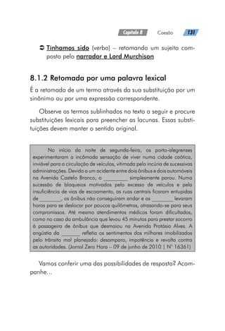 Capítulo 8   Coesão   131
Â
Â Tínhamos sido (verbo) – retomando um sujeito com-
posto pelo narrador e Lord Murchison
8.1.2 Retomada por uma palavra lexical
É a retomada de um termo através da sua substituição por um
sinônimo ou por uma expressão correspondente.
Observe os termos sublinhados no texto a seguir e procure
substituições lexicais para preencher as lacunas. Essas substi-
tuições devem manter o sentido original.
No início da noite de segunda-feira, os porto-alegrenses
experimentaram a incômoda sensação de viver numa cidade caótica,
inviável para a circulação de veículos, vitimada pela incúria de sucessivas
administrações. Devido a um acidente entre dois ônibus e dois automóveis
na Avenida Castelo Branco, o _________ simplesmente parou. Numa
sucessão de bloqueios motivados pelo excesso de veículos e pela
insuficiência de vias de escoamento, as ruas centrais ficaram entupidas
de ________, os ônibus não conseguiram andar e as ________ levaram
horas para se deslocar por poucos quilômetros, atrasando-se para seus
compromissos. Até mesmo atendimentos médicos foram dificultados,
como no caso da ambulância que levou 45 minutos para prestar socorro
à passageira de ônibus que desmaiou na Avenida Protásio Alves. A
angústia da _______ refletia os sentimentos dos milhares imobilizados
pelo trânsito mal planejado: desamparo, impotência e revolta contra
as autoridades. (Jornal Zero Hora – 09 de junho de 2010 | N° 16361)
Vamos conferir uma das possibilidades de resposta? Acom-
panhe...
 
