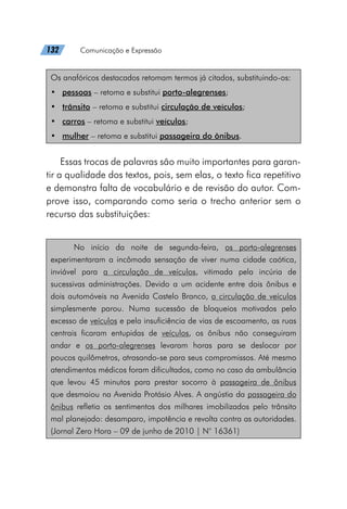 132   Comunicação e Expressão
Os anafóricos destacados retomam termos já citados, substituindo-os:
•	 pessoas – retoma e substitui porto-alegrenses;
•	 trânsito – retoma e substitui circulação de veículos;
•	 carros – retoma e substitui veículos;
•	 mulher – retoma e substitui passageira do ônibus.
Essas trocas de palavras são muito importantes para garan-
tir a qualidade dos textos, pois, sem elas, o texto fica repetitivo
e demonstra falta de vocabulário e de revisão do autor. Com-
prove isso, comparando como seria o trecho anterior sem o
recurso das substituições:
No início da noite de segunda-feira, os porto-alegrenses
experimentaram a incômoda sensação de viver numa cidade caótica,
inviável para a circulação de veículos, vitimada pela incúria de
sucessivas administrações. Devido a um acidente entre dois ônibus e
dois automóveis na Avenida Castelo Branco, a circulação de veículos
simplesmente parou. Numa sucessão de bloqueios motivados pelo
excesso de veículos e pela insuficiência de vias de escoamento, as ruas
centrais ficaram entupidas de veículos, os ônibus não conseguiram
andar e os porto-alegrenses levaram horas para se deslocar por
poucos quilômetros, atrasando-se para seus compromissos. Até mesmo
atendimentos médicos foram dificultados, como no caso da ambulância
que levou 45 minutos para prestar socorro à passageira de ônibus
que desmaiou na Avenida Protásio Alves. A angústia da passageira do
ônibus refletia os sentimentos dos milhares imobilizados pelo trânsito
mal planejado: desamparo, impotência e revolta contra as autoridades.
(Jornal Zero Hora – 09 de junho de 2010 | N° 16361)
 