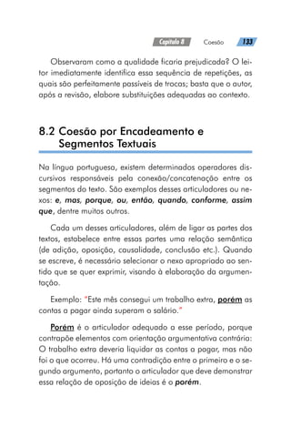 Capítulo 8   Coesão   133
Observaram como a qualidade ficaria prejudicada? O lei-
tor imediatamente identifica essa sequência de repetições, as
quais são perfeitamente passíveis de trocas; basta que o autor,
após a revisão, elabore substituições adequadas ao contexto.
8.2 
Coesão por Encadeamento e
Segmentos Textuais
Na língua portuguesa, existem determinados operadores dis-
cursivos responsáveis pela conexão/concatenação entre os
segmentos do texto. São exemplos desses articuladores ou ne-
xos: e, mas, porque, ou, então, quando, conforme, assim
que, dentre muitos outros.
Cada um desses articuladores, além de ligar as partes dos
textos, estabelece entre essas partes uma relação semântica
(de adição, oposição, causalidade, conclusão etc.). Quando
se escreve, é necessário selecionar o nexo apropriado ao sen-
tido que se quer exprimir, visando à elaboração da argumen-
tação.
Exemplo: “Este mês consegui um trabalho extra, porém as
contas a pagar ainda superam o salário.”
Porém é o articulador adequado a esse período, porque
contrapõe elementos com orientação argumentativa contrária:
O trabalho extra deveria liquidar as contas a pagar, mas não
foi o que ocorreu. Há uma contradição entre o primeiro e o se-
gundo argumento, portanto o articulador que deve demonstrar
essa relação de oposição de ideias é o porém.
 
