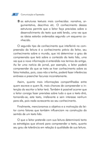 8   Comunicação e Expressão
Â
Â as estruturas textuais mais conhecidas: narrativa, ar-
gumentativa, descritiva etc. O conhecimento dessas
estruturas permite que o leitor faça previsões sobre o
desenvolvimento do texto que está lendo, uma vez que
as ideias estarão ordenadas segundo um esquema co-
nhecido.
O segundo tipo de conhecimento que interferirá na com-
preensão da leitura é o conhecimento prévio do leitor, seu
conhecimento sobre o mundo, que irá determinar o grau de
compreensão que terá sobre o conteúdo do texto lido, uma
vez que a nova informação é entendida nos termos da antiga.
Ao ler uma notícia de jornal, por exemplo, o leitor poderá
compreender do que se trata se tiver conhecimento sobre os
fatos tratados, pois, caso não o tenha, poderá fazer inferências
errôneas e preencher lacunas incorretamente.
Assim, quanto mais informações compartilhadas entre
quem escreve e quem lê, mais chances de compreender a in-
tenção do escritor o leitor terá. Também é possível ocorrer que
o leitor consiga fazer previsões sobre tudo o que o texto dirá,
tornando-se, este texto, irrelevante e sem interesse nenhum
para ele, pois nada acrescenta ao seu conhecimento.
Finalmente, mencionamos o objetivo e a motivação do lei-
tor como fatores que também influenciam na construção do
sentido de um texto lido.
O que o leitor pretende com sua leitura determinará tanto
as estratégias que ativará para compreender o texto, quanto
seu grau de tolerância em relação à qualidade de sua leitura.
 