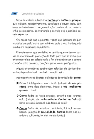 134   Comunicação e Expressão
Seria descabido substituir o porém por então ou porque,
que indicam, respectivamente, conclusão e causa, pois, com
esses articuladores, a argumentação continuaria na mesma
linha de raciocínio, contrariando o sentido que o período de-
seja expressar.
Os nexos não são elementos vazios que possam ser per-
mutados um pelo outro sem critérios, pois o uso inadequado
resulta em paradoxos semânticos.
É fundamental que se defina o sentido que se deseja pas-
sar no momento da produção do texto para que se saiba qual
articulador deve ser selecionado a fim de estabelecer a correta
conexão entre palavras, orações, períodos ou parágrafos.
Alguns articuladores estabelecem relações de sentido dife-
rentes, dependendo do contexto de aplicação.
Acompanhem as diversas aplicações do articulador como:
Â
Â Pedro é inteligente como a irmã. (relação de compa-
ração entre dois elementos. Pedro é tão inteligente
quanto a irmã.)
Â
Â Como Pedro já havia avisado, amanhã não teremos
aula. (relação de conformidade. Conforme Pedro já
havia avisado, amanhã não teremos aula.)
Â
Â Como Pedro não estudou o suficiente, foi mal na ava-
liação. (relação de causalidade. Porque Pedro não es-
tudou o suficiente, foi mal na avaliação.)
 