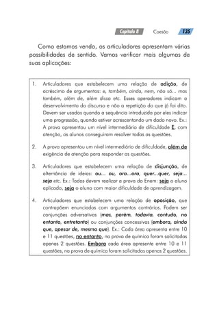 Capítulo 8   Coesão   135
Como estamos vendo, os articuladores apresentam várias
possibilidades de sentido. Vamos verificar mais algumas de
suas aplicações:
1.	 Articuladores que estabelecem uma relação de adição, de
acréscimo de argumentos: e, também, ainda, nem, não só... mas
também, além de, além disso etc. Esses operadores indicam o
desenvolvimento do discurso e não a repetição do que já foi dito.
Devem ser usados quando a sequência introduzida por eles indicar
uma progressão, quando estiver acrescentando um dado novo. Ex.:
A prova apresentou um nível intermediário de dificuldade E, com
atenção, os alunos conseguiram resolver todas as questões.
2.	 A prova apresentou um nível intermediário de dificuldade, além de
exigência de atenção para responder as questões.
3.	 Articuladores que estabelecem uma relação de disjunção, de
alternância de ideias: ou... ou, ora...ora, quer...quer, seja...
seja etc. Ex.: Todos devem realizar a prova do Enem: seja o aluno
aplicado, seja o aluno com maior dificuldade de aprendizagem.
4.	 Articuladores que estabelecem uma relação de oposição, que
contrapõem enunciados com argumentos contrários. Podem ser
conjunções adversativas (mas, porém, todavia, contudo, no
entanto, entretanto) ou conjunções concessivas (embora, ainda
que, apesar de, mesmo que). Ex.: Cada área apresenta entre 10
e 11 questões, no entanto, na prova de química foram solicitadas
apenas 2 questões. Embora cada área apresente entre 10 e 11
questões, na prova de química foram solicitadas apenas 2 questões.
 