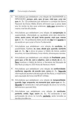 136   Comunicação e Expressão
5.	 Articuladores que estabelecem uma relação de CAUSALIDADE ou
EXPLICAÇÃO: porque, pois, que, já que, visto que, uma vez
que etc. Ex.: Os professores que realizaram a correção do Exame
Nacional do Ensino Médio (Enem) afirmaram que a prova deste
ano foi similar às dos anos anteriores, visto que apresentou o
mesmo nível de dificuldade.
6.	 Articuladores que estabelecem uma relação de comparação de
superioridade, inferioridade ou igualdade entre dois elementos:
como, assim como, tal qual, tanto quanto, mais que, menos
que etc. Ex.: Os professores desta escola são tão bons quanto os
da escola em que cursei o Ensino Fundamental.
7.	 Articuladores que estabelecem uma relação de condição, de
possibilidade, hipótese: se, caso, desde que, quando, contanto
que etc. Ex.: Se o aluno já possui o hábito da leitura, poderá
encontrar, na nossa biblioteca, livros infantis, almanaques e revistas.
8.	 Articuladores que estabelecem uma relação de finalidade: para,
para que, a fim de, com o objetivo, com o intuito de etc. Ex:
Para incentivar o hábito de leitura, a Secretaria de Educação de
São Paulo já adquiriu 223 títulos de literatura infantil.
9.	 Articuladores que estabelecem uma relação de conformidade:
conforme, segundo, de acordo com, como etc. Ex.: Segundo
informação da secretaria de educação de São Paulo, o investimento
para aquisição de livros é de R$ 67 milhões.
10.	 Articuladores que estabelecem uma relação de temporalidade:
quando, logo, enquanto, no momento que, assim que etc. Ex.:
Quando for esclarecida a real participação do aluno no tumulto,
definiremos o que será feito.
11.	Articuladores que estabelecem uma relação de conclusão:
portanto, então, logo, assim etc. Ex.: Foi esclarecida a real
participação do aluno no tumulto, portanto, serão tomadas as
devidas providências.
 