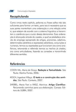 138   Comunicação e Expressão
Recapitulando
Como vimos neste capítulo, palavras ou frases soltas não são
suficientes para formar um texto, para isso é necessário que as
suas partes mantenham uma ordenação e uma relação entre
si, que estejam de acordo com o sistema linguístico e transmi-
tam a coerência que o autor deseja demonstrar. Essa ordena-
ção é alcançada através da coesão, a qual se estabelece atra-
vés do emprego apropriado de artigos, pronomes, adjetivos,
determinados advérbios e expressões adverbiais, conjunções e
numerais, termos ou expressões que funcionam ora como ana-
fóricos, retomando e referindo termos ou trechos já citados,
ora como articuladores, fazendo as conexões e transmitindo
diferentes sentidos.
Referências
COSTA VAL, Maria da Graça. Redação e Textualidade. São
Paulo: Martins Fontes, 2006.
KOCH, Ingedore Villaça. O texto e a construção dos senti-
dos. São Paulo: Contexto, 2007.
SHEIBEL, Maria Fani e VAISZ, Marinice. Artigo Científico-
Percorrendo caminhos para sua elaboração. Canoas: Edi-
tora da ULBRA, 2007.
 