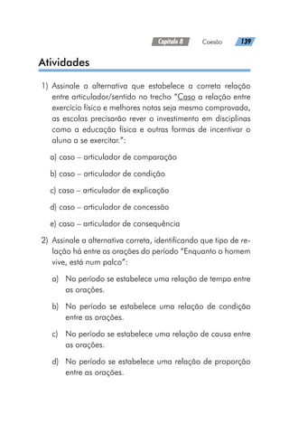 Capítulo 8   Coesão   139
Atividades
	1)	Assinale a alternativa que estabelece a correta relação
entre articulador/sentido no trecho “Caso a relação entre
exercício físico e melhores notas seja mesmo comprovada,
as escolas precisarão rever o investimento em disciplinas
como a educação física e outras formas de incentivar o
aluno a se exercitar.”:
a) caso – articulador de comparação
b) caso – articulador de condição
c) caso – articulador de explicação
d) caso – articulador de concessão
e) caso – articulador de consequência
	2)	 Assinale a alternativa correta, identificando que tipo de re-
lação há entre as orações do período “Enquanto o homem
vive, está num palco”:
a)	 No período se estabelece uma relação de tempo entre
as orações.
b)	 No período se estabelece uma relação de condição
entre as orações.
c)	 No período se estabelece uma relação de causa entre
as orações.
d)	 No período se estabelece uma relação de proporção
entre as orações.
 