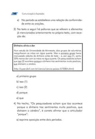 140   Comunicação e Expressão
e)	 No período se estabelece uma relação de conformida-
de entre as orações.
	3)	 No texto a seguir há palavras que se referem a elementos
já mencionados anteriormente no próprio texto, com exce-
ção de:
Dinheiro alivia a dor
Num estudo da Universidade de Minnesota, dois grupos de voluntários
mergulharam as mãos em água quente. Mas o primeiro grupo havia
manuseado cédulas de dinheiro antes do teste – e, por isso (1), sentiu
30% menos dor com as mãos na água quente. Os pesquisadores acham
que isso (2) acontece porque o dinheiro traz sentimentos muito positivos,
que distraem o cérebro.
(http://super.abril.com.br/ciencia/ciencia-paixao-573084.shtml)
a) primeiro grupo
b) isso (1)
c) isso (2)
d) porque
e) que
	4)	No trecho, “Os pesquisadores acham que isso acontece
porque o dinheiro traz sentimentos muito positivos, que
distraem o cérebro”, é correto afirmar que o articulador
“porque”:
a) exprime oposição entre dois períodos.
 