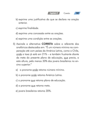 Capítulo 8   Coesão   141
b) 
exprime uma justificativa do que se declara na oração
anterior.
c) exprime finalidade.
d) exprime uma concessão entre as orações.
e) exprime uma condição entre as orações.
	
5)	Assinale a alternativa CORRETA sobre o referente dos
anafóricos destacados em: “É um número mínimo na com-
paração até com países da América Latina, como o Chile,
onde a taxa já está em 21% – e também frustrante diante
da meta do presente plano de educação, que previa, a
esta altura, pelo menos 30% dos jovens brasileiros no en-
sino superior.”
a)	 o pronome onde retoma número mínimo.
b) o pronome onde retoma América Latina.
c) o pronome que retoma plano de educação.
d) o pronome que retoma meta.
e) jovens brasileiros retoma 30%.
 