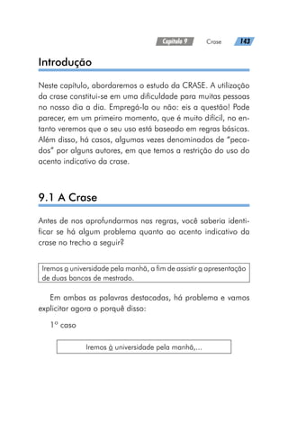 Capítulo 9   Crase   143
Introdução
Neste capítulo, abordaremos o estudo da CRASE. A utilização
da crase constitui-se em uma dificuldade para muitas pessoas
no nosso dia a dia. Empregá-la ou não: eis a questão! Pode
parecer, em um primeiro momento, que é muito difícil, no en-
tanto veremos que o seu uso está baseado em regras básicas.
Além disso, há casos, algumas vezes denominados de “peca-
dos” por alguns autores, em que temos a restrição do uso do
acento indicativo da crase.
9.1 A Crase
Antes de nos aprofundarmos nas regras, você saberia identi-
ficar se há algum problema quanto ao acento indicativo da
crase no trecho a seguir?
Iremos a universidade pela manhã, a fim de assistir a apresentação
de duas bancas de mestrado.
Em ambas as palavras destacadas, há problema e vamos
explicitar agora o porquê disso:
1º caso
Iremos à universidade pela manhã,...
 
