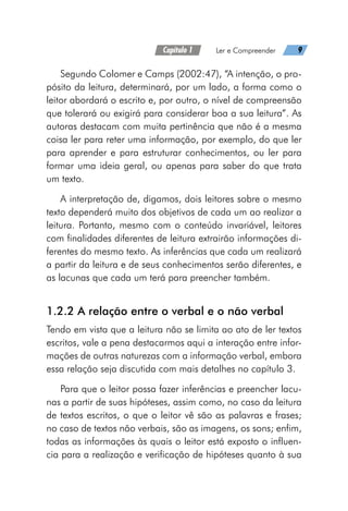 Capítulo 1   Ler e Compreender   9
Segundo Colomer e Camps (2002:47), “A intenção, o pro-
pósito da leitura, determinará, por um lado, a forma como o
leitor abordará o escrito e, por outro, o nível de compreensão
que tolerará ou exigirá para considerar boa a sua leitura”. As
autoras destacam com muita pertinência que não é a mesma
coisa ler para reter uma informação, por exemplo, do que ler
para aprender e para estruturar conhecimentos, ou ler para
formar uma ideia geral, ou apenas para saber do que trata
um texto.
A interpretação de, digamos, dois leitores sobre o mesmo
texto dependerá muito dos objetivos de cada um ao realizar a
leitura. Portanto, mesmo com o conteúdo invariável, leitores
com finalidades diferentes de leitura extrairão informações di-
ferentes do mesmo texto. As inferências que cada um realizará
a partir da leitura e de seus conhecimentos serão diferentes, e
as lacunas que cada um terá para preencher também.
1.2.2 A relação entre o verbal e o não verbal
Tendo em vista que a leitura não se limita ao ato de ler textos
escritos, vale a pena destacarmos aqui a interação entre infor-
mações de outras naturezas com a informação verbal, embora
essa relação seja discutida com mais detalhes no capítulo 3.
Para que o leitor possa fazer inferências e preencher lacu-
nas a partir de suas hipóteses, assim como, no caso da leitura
de textos escritos, o que o leitor vê são as palavras e frases;
no caso de textos não verbais, são as imagens, os sons; enfim,
todas as informações às quais o leitor está exposto o influen-
cia para a realização e verificação de hipóteses quanto à sua
 