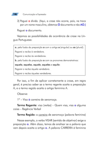 146   Comunicação e Expressão
3) Paguei a dívida. (Aqui, a crase não ocorre, pois, na troca
por um nome masculino, obtemos O documento e não AO.)
Paguei o documento.
Vejamos as possibilidades da ocorrência de crase na Lín-
gua Portuguesa:
a. pela fusão da preposição a com o artigo a (singular) ou as (plural):
Pagarei o recibo à vendedora.
Pagarei o recibo às vendedoras.
b. pela fusão da preposição a com os pronomes demonstrativos:
aquela, aquelas, aquele, aqueles e aquilo:
Pagarei o recibo àquela vendedora.
Pagarei o recibo àqueles vendedores.
Por isso, a fim de aplicar corretamente a crase, em regra
geral, é preciso saber se o termo regente aceita a preposição
A, e o termo regido aceita o artigo feminino A.
Observe:
1º – Viso à carreira de aeromoça.
Termo Regente: viso (verbo) – Quem visa, visa a alguma
coisa – Regência Verbal
Termo Regido: a carreira de aeromoça (palavra feminina)
Nesse exemplo, o verbo VISAR (sentido de objetivar) exige a
preposição a. Além disso, temos de analisar se a palavra que
vem depois aceita o artigo a. A palavra CARREIRA é feminina
 