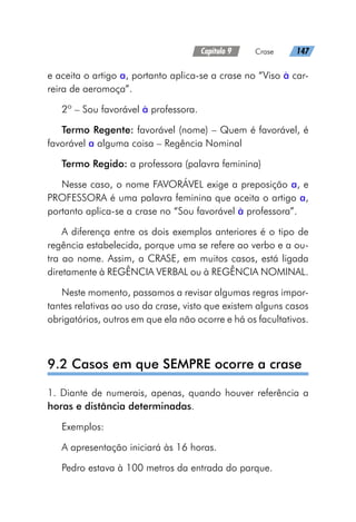 Capítulo 9   Crase   147
e aceita o artigo a, portanto aplica-se a crase no “Viso à car-
reira de aeromoça”.
2º – Sou favorável à professora.
Termo Regente: favorável (nome) – Quem é favorável, é
favorável a alguma coisa – Regência Nominal
Termo Regido: a professora (palavra feminina)
Nesse caso, o nome FAVORÁVEL exige a preposição a, e
PROFESSORA é uma palavra feminina que aceita o artigo a,
portanto aplica-se a crase no “Sou favorável à professora”.
A diferença entre os dois exemplos anteriores é o tipo de
regência estabelecida, porque uma se refere ao verbo e a ou-
tra ao nome. Assim, a CRASE, em muitos casos, está ligada
diretamente à REGÊNCIA VERBAL ou à REGÊNCIA NOMINAL.
Neste momento, passamos a revisar algumas regras impor-
tantes relativas ao uso da crase, visto que existem alguns casos
obrigatórios, outros em que ela não ocorre e há os facultativos.
9.2 Casos em que SEMPRE ocorre a crase
1. Diante de numerais, apenas, quando houver referência a
horas e distância determinadas.
Exemplos:
A apresentação iniciará às 16 horas.
Pedro estava à 100 metros da entrada do parque.	
 