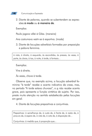 148   Comunicação e Expressão
2. 
Diante de palavras, quando se subentendem as expres-
sões à moda ou à maneira de.
Exemplos:
Paulo jogava vôlei à Giba. (maneira)
Ana costumava vestir-se à esportiva. (moda)
3. 
Diante de locuções adverbiais formadas por preposição
e palavra feminina.
à vista, à direita, à esquerda, às escondidas, às pressas, às vezes, à
parte, às claras, à toa, à noite, à tarde, à fantasia...
Exemplos:
Vire à direita.
Às vezes, chove à tarde.
Observe que, no exemplo acima, a locução adverbial fe-
minina “à tarde” recebe o acento indicativo da crase, mas,
no período “A tarde estava chuvosa”, o a não recebe acento
grave, pois apresenta a função sintática de sujeito. Por isso,
preste muita atenção no sentido estabelecido pelas locuções
em geral.
4. Diante de locuções prepositivas e conjuntivas.
Prepositivas: à semelhança de, à custa de, à frente de, à razão de, à
procura de, à espera de, à vista de, à cata de, à disposição de...
Conjuntivas: à medida que, à proporção que...
 