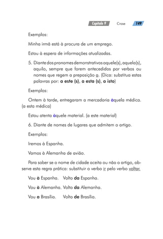 Capítulo 9   Crase   149
Exemplos:
Minha irmã está à procura de um emprego.
Estou à espera de informações atualizadas.
5. Diantedospronomesdemonstrativosaquele(s),aquela(s),
aquilo, sempre que forem antecedidos por verbos ou
nomes que regem a preposição a. (Dica: substitua estas
palavras por: a este (s), a esta (s), a isto)
Exemplos:
Ontem à tarde, entregaram a mercadoria àquela médica.
(a esta médica)
Estou atenta àquele material. (a este material)
6. Diante de nomes de lugares que admitem o artigo.
Exemplos:
Iremos à Espanha.
Vamos à Alemanha de avião.
Para saber se o nome de cidade aceita ou não o artigo, ob-
serve esta regra prática: substituir o verbo ir pelo verbo voltar.
Vou à Espanha.	Volto da Espanha.
Vou à Alemanha.	Volto da Alemanha.
Vou a Brasília.	 Volto de Brasília.
 