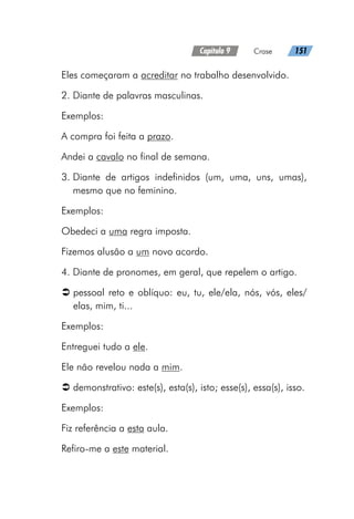 Capítulo 9   Crase   151
Eles começaram a acreditar no trabalho desenvolvido.
2. Diante de palavras masculinas.
Exemplos:
A compra foi feita a prazo.
Andei a cavalo no final de semana.
3. 
Diante de artigos indefinidos (um, uma, uns, umas),
mesmo que no feminino.
Exemplos:
Obedeci a uma regra imposta.
Fizemos alusão a um novo acordo.
4. Diante de pronomes, em geral, que repelem o artigo.
Â
Â pessoal reto e oblíquo: eu, tu, ele/ela, nós, vós, eles/
elas, mim, ti...
Exemplos:
Entreguei tudo a ele.
Ele não revelou nada a mim.
Â
Â demonstrativo: este(s), esta(s), isto; esse(s), essa(s), isso.
Exemplos:
Fiz referência a esta aula.
Refiro-me a este material.
 