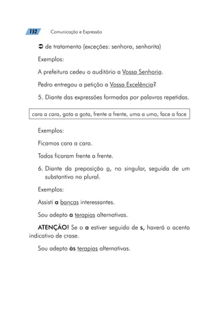 152   Comunicação e Expressão
Â
Â de tratamento (exceções: senhora, senhorita)
Exemplos:
A prefeitura cedeu o auditório a Vossa Senhoria.
Pedro entregou a petição a Vossa Excelência?
5. Diante das expressões formadas por palavras repetidas.
cara a cara, gota a gota, frente a frente, uma a uma, face a face
Exemplos:
Ficamos cara a cara.
Todos ficaram frente a frente.
6. 
Diante da preposição a, no singular, seguida de um
substantivo no plural.
Exemplos:
Assisti a bancas interessantes.
Sou adepto a terapias alternativas.
ATENÇÃO! Se o a estiver seguido de s, haverá o acento
indicativo de crase.
Sou adepto às terapias alternativas.
 