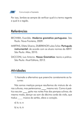 154   Comunicação e Expressão
Por isso, lembre-se sempre de verificar qual é o termo regente
e qual é o regido.
Referências
BECHARA, Evanildo. Moderna gramática portuguesa. São
Paulo: Nova Fronteira, 2009.
MARTINS, Dileta Silveira; ZILBERKNOP
, Lubia Scliar. Português
instrumental: de acordo com as atuais normas da ABNT.
São Paulo: Atlas, 2010.
SACCONI, Luiz Antonio. Nossa Gramática: teoria e prática.
São Paulo: Atual Editora, 2012.
Atividades
1) 
Assinale a alternativa que preenche corretamente as la-
cunas:
Nós somos mestiços porque resultamos da mistura de vá-
rias culturas, mas pertencemos ____ mesma raiz. Como é poé-
tico escutar ____ gaita nas noites frias dos pampas sulinos; do
mesmo modo, dançar ao som da décima corda da viola, que
traduz ____ música do sertão, eleva o coração.
a) à; a; a
b) a; à; à
 