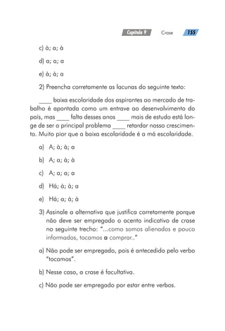 Capítulo 9   Crase   155
c) à; a; à
d) a; a; a
e) à; à; a
2) Preencha corretamente as lacunas do seguinte texto:
____ baixa escolaridade dos aspirantes ao mercado de tra-
balho é apontada como um entrave ao desenvolvimento do
país, mas ____ falta desses anos ____ mais de estudo está lon-
ge de ser o principal problema ____ retardar nosso crescimen-
to. Muito pior que a baixa escolaridade é a má escolaridade.
a)	 A; à; à; a
b)	 A; a; à; à
c)	 A; a; a; a
d)	 Há; à; à; a
e)	 Há; a; à; à
3) 
Assinale a alternativa que justifica corretamente porque
não deve ser empregado o acento indicativo de crase
no seguinte trecho: “...como somos alienados e pouco
informados, tocamos a comprar..”
a) 
Não pode ser empregado, pois é antecedido pelo verbo
“tocamos”.
b) Nesse caso, a crase é facultativa.
c) Não pode ser empregado por estar entre verbos.
 