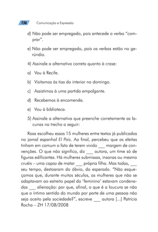 156   Comunicação e Expressão
d) 
Não pode ser empregado, pois antecede o verbo “com-
prar”.
e) 
Não pode ser empregado, pois os verbos estão no ge-
rúndio.
4) Assinale a alternativa correta quanto à crase:
a)	 Vou à Recife.
b)	 Visitamos às tias do interior no domingo.
c)	 Assistimos à uma partida empolgante.
d)	 Recebemos à encomenda.
e)	 Vou à biblioteca.
5) 
Assinale a alternativa que preenche corretamente as la-
cunas no trecho a seguir:
Rosa escolheu essas 15 mulheres entre textos já publicados
no jornal espanhol El País. Ao final, percebeu que as eleitas
tinham em comum o fato de terem vivido ___ margem de con-
venções. O que não significa, diz ___ autora, um time só de
figuras edificantes. Há mulheres submissas, insanas ou mesmo
cruéis – uma capaz de matar ___ própria filha. Mas todas, ___
seu tempo, destoaram do óbvio, do esperado. “Não esque-
çamos que, durante muitos séculos, as mulheres que não se
adaptavam ao estreito papel do ‘feminino’ estavam condena-
das ___ alienação: por que, afinal, o que é a loucura se não
que o íntimo sentido do mundo por parte de uma pessoa não
seja aceito pela sociedade?”, escreve ___ autora [...] Patrícia
Rocha – ZH 17/08/2008
 