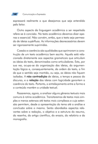 160   Comunicação e Expressão
expressará realmente o que desejamos que seja entendido
pelo leitor.
Outro aspecto da linguagem acadêmica a ser respeitado
refere-se à concisão. No texto acadêmico devemos dizer ape-
nas o essencial. Não convém, então, que o texto seja permea-
do de ideias supérfluas. As informações desnecessárias devem
ser rigorosamente suprimidas.
Coesão e coerência são qualidades que aprimoram a cons-
trução de um texto acadêmico bem escrito. Aquela está rela-
cionada diretamente aos aspectos gramaticais que articulam
as ideias do texto, denominados como articuladores. Esta, por
sua vez, ocupa-se da organização das ideias, da argumen-
tação lógica e, consequentemente, da ordem do texto, a fim
de que o sentido seja mantido, ou seja, as ideias não fiquem
isoladas. A não contradição de ideias, o tempo e pessoa do
discurso, e a relação das ideias com logicidade garantem a
coerência do texto. Portanto, o entrelaçamento entre a forma e
o conteúdo mantém a unidade textual.
Passaremos, agora, a analisar alguns gêneros textuais mais
comuns à rotina acadêmica. Transitaremos de textos mais sim-
ples e menos extensos até textos mais complexos e cuja exten-
são permitem, desde a apresentação do tema até a análise e
conclusão sobre o mesmo. Serão abordados aspectos rele-
vantes sobre a redação, o objetivo e a estrutura do resumo,
da resenha, do artigo científico, do ensaio, do relatório e da
monografia.
 