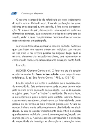 162   Comunicação e Expressão
O resumo é precedido da referência do texto (sobrenome
do autor, nome; título da obra; local de publicação do texto;
editora; ano; páginas) e, em seguida, é feita a sua apresenta-
ção. Na sua construção, deve constar uma sequência de frases
afirmativas concisas, cuja estrutura sintática seja composta de
sujeito, verbo e seus complementos. Também deve ser elabo-
rado em apenas um parágrafo.
A primeira frase deve explicar o assunto do texto. As frases
que constituem um resumo devem ser redigidas com verbos
na voz ativa e na terceira pessoa do singular. Logo após o
resumo, devemos citar as palavras-chave, que representam o
conteúdo do texto, separadas cada uma delas por ponto-final.
Exemplo:
LUCKESI, Cipriano Carlos et al. O leitor no ato de estudar
a palavra escrita. In: Fazer universidade: uma proposta me-
todológica. 2. ed. São Paulo: Cortez, 1985, p. 136-143.
Estudar significa enfrentar a realidade para compreendê-
-Ia e elucidá-Ia. Este enfrentamento pode ocorrer de um lado
pelo contato direto do sujeito com o objeto. Isso se dá quando
o sujeito opera “com” e “sobre” a realidade. De outro lado,
o enfrentamento pode ocorrer pelo contato indireto. Nesse
caso o sujeito recebe o conhecimento por intermédio de outra
pessoa ou por símbolos orais mímicos gráficos etc. O ato de
estudar indiretamente crítico equivale à objetividade na eluci-
dação. O ato de estudar indiretamente será crítico à medida
que descreve a realidade como é, sem magnetização pela co-
municação em si. A atitude acrítica corresponde à abdicação
da capacidade de investigar a alienação e a retenção mne-
 