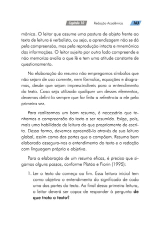 Capítulo 10   Redação Acadêmica   163
mônica. O leitor que assume uma postura de objeto frente ao
texto de leitura é verbalista, ou seja, a aprendizagem não se dá
pela compreensão, mas pela reprodução intacta e mnemônica
das informações. O leitor sujeito por outro lado compreende e
não memoriza avalia o que lê e tem uma atitude constante de
questionamento.
Na elaboração do resumo não empregamos símbolos que
não sejam de uso corrente, nem fórmulas, equações e diagra-
mas, desde que sejam imprescindíveis para o entendimento
do texto. Caso seja utilizado qualquer um desses elementos,
devemos defini-lo sempre que for feita a referência a ele pela
primeira vez.
Para realizarmos um bom resumo, é necessário que te-
nhamos a compreensão do texto a ser resumido. Exige, pois,
mais uma habilidade de leitura do que propriamente de escri-
ta. Dessa forma, devemos apreendê-lo através de sua leitura
global, assim como das partes que o compõem. Resumo bem
elaborado assegura-nos o entendimento do texto e a redação
com linguagem própria e objetiva.
Para a elaboração de um resumo eficaz, é preciso que si-
gamos alguns passos, conforme Platão e Fiorin (1995):
1. 
Ler o texto do começo ao fim. Essa leitura inicial tem
como objetivo o entendimento do significado de cada
uma das partes do texto. Ao final dessa primeira leitura,
o leitor deverá ser capaz de responder à pergunta de
que trata o texto?
 