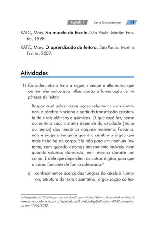 Capítulo 1   Ler e Compreender   11
KATO, Mary. No mundo da Escrita. São Paulo: Martins Fon-
tes, 1998.
KATO, Mary. O aprendizado da leitura. São Paulo: Martins
Fontes, 2007.
Atividades
	1)	 Considerando o texto a seguir, marque a alternativa que
contém elementos que influenciarão a formulação de hi-
póteses do leitor:
Responsável pelas nossas ações voluntárias e involuntá-
rias, o cérebro funciona a partir da transmissão constan-
te de sinais elétricos e químicos. O que você faz, pensa
ou sente a cada instante depende da atividade (maior
ou menor) dos neurônios naquele momento. Portanto,
não é exagero imaginar que é o cérebro o órgão que
mais trabalha no corpo. Ele não para em nenhum ins-
tante, nem quando estamos inteiramente imóveis, nem
quando estamos dormindo, nem mesmo durante um
coma. É dele que dependem os outros órgãos para que
o corpo funcione de forma adequada.6
a)	 conhecimentos acerca das funções do cérebro huma-
no; estrutura do texto dissertativo; organização do tex-
6 Adaptado de “Conheça o seu cérebro!”, por Mónica Vitória, disponível em http://
www.conexaoaluno.rj.gov.br/especial.asp?EditeCodigoDaPagina=4939, consulta-
do em 17/06/2012.
 