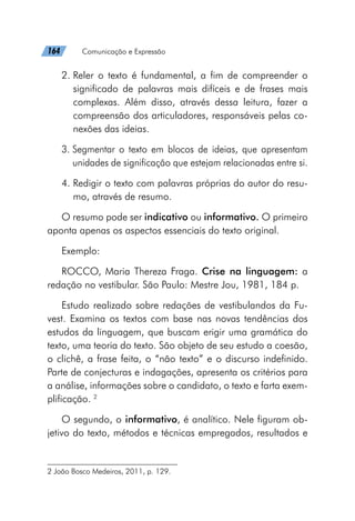 164   Comunicação e Expressão
2. 
Reler o texto é fundamental, a fim de compreender o
significado de palavras mais difíceis e de frases mais
complexas. Além disso, através dessa leitura, fazer a
compreensão dos articuladores, responsáveis pelas co-
nexões das ideias.
3. 
Segmentar o texto em blocos de ideias, que apresentam
unidades de significação que estejam relacionadas entre si.
4. 
Redigir o texto com palavras próprias do autor do resu-
mo, através de resumo.
O resumo pode ser indicativo ou informativo. O primeiro
aponta apenas os aspectos essenciais do texto original.
Exemplo:
ROCCO, Maria Thereza Fraga. Crise na linguagem: a
redação no vestibular. São Paulo: Mestre Jou, 1981, 184 p.
Estudo realizado sobre redações de vestibulandos da Fu-
vest. Examina os textos com base nas novas tendências dos
estudos da linguagem, que buscam erigir uma gramática do
texto, uma teoria do texto. São objeto de seu estudo a coesão,
o clichê, a frase feita, o “não texto” e o discurso indefinido.
Parte de conjecturas e indagações, apresenta os critérios para
a análise, informações sobre o candidato, o texto e farta exem-
plificação. 2
O segundo, o informativo, é analítico. Nele figuram ob-
jetivo do texto, métodos e técnicas empregados, resultados e
2 João Bosco Medeiros, 2011, p. 129.
 