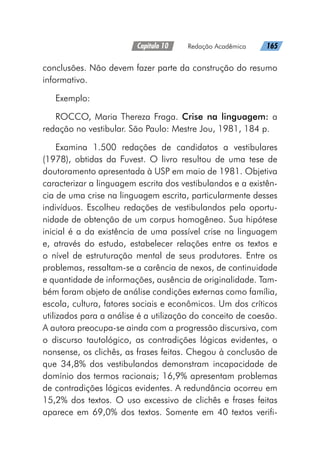 Capítulo 10   Redação Acadêmica   165
conclusões. Não devem fazer parte da construção do resumo
informativo.
Exemplo:
ROCCO, Maria Thereza Fraga. Crise na linguagem: a
redação no vestibular. São Paulo: Mestre Jou, 1981, 184 p.
Examina 1.500 redações de candidatos a vestibulares
(1978), obtidas da Fuvest. O livro resultou de uma tese de
doutoramento apresentada à USP em maio de 1981. Objetiva
caracterizar a linguagem escrita dos vestibulandos e a existên-
cia de uma crise na linguagem escrita, particularmente desses
indivíduos. Escolheu redações de vestibulandos pela oportu-
nidade de obtenção de um corpus homogêneo. Sua hipótese
inicial é a da existência de uma possível crise na linguagem
e, através do estudo, estabelecer relações entre os textos e
o nível de estruturação mental de seus produtores. Entre os
problemas, ressaltam-se a carência de nexos, de continuidade
e quantidade de informações, ausência de originalidade. Tam-
bém foram objeto de análise condições externas como família,
escola, cultura, fatores sociais e econômicos. Um dos críticos
utilizados para a análise é a utilização do conceito de coesão.
A autora preocupa-se ainda com a progressão discursiva, com
o discurso tautológico, as contradições lógicas evidentes, o
nonsense, os clichês, as frases feitas. Chegou à conclusão de
que 34,8% dos vestibulandos demonstram incapacidade de
domínio dos termos racionais; 16,9% apresentam problemas
de contradições lógicas evidentes. A redundância ocorreu em
15,2% dos textos. O uso excessivo de clichês e frases feitas
aparece em 69,0% dos textos. Somente em 40 textos verifi-
 