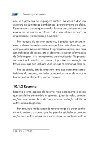 166   Comunicação e Expressão
cou-se a presença de linguagem criativa. Às vezes o discurso
estrutura-se com frases bombásticas, pretensamente de efeito.
Recomenda a autora que uma das formas de combater a crise
estaria em se ensinar a refazer o discurso falho e a buscar a
originalidade, valorizando o devaneio.3
Na redação do resumo, portanto, é preciso que despreze-
mos os elementos redundantes e supérfluos ou irrelevantes, por
exemplo, adjetivos e advérbios. É significativo, ainda, que haja
generalização de ideias, isto é, devemos registrar informações
de âmbito geral. Isso nos aproxima da tematização. No proces-
so redacional definitivo do resumo, é possível a construção de
frases sintéticas que incluam várias ideias combinadas entre si.
Na sequência, estudaremos um texto que apresenta carac-
terísticas do resumo, contudo acrescentam-se a ele novos e
fundamentais elementos, como veremos.
10.1.2 Resenha
Resenha é uma espécie de resumo mais abrangente e crítico
que possibilita comentário e opiniões, juízo de valor, compa-
rações com outras obras de áreas afins e avaliação relativa a
outras obras do gênero.
Por isso, esta modalidade de resumo exige do autor conhe-
cimento sobre o assunto, que lhe permite estabelecer compa-
ração com outras obras da mesma área do conhecimento e
3 Op. Cit. p. 129-30.
 