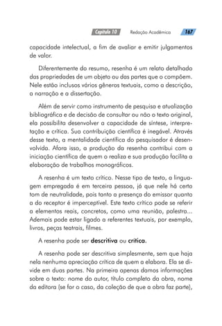 Capítulo 10   Redação Acadêmica   167
capacidade intelectual, a fim de avaliar e emitir julgamentos
de valor.
Diferentemente do resumo, resenha é um relato detalhado
das propriedades de um objeto ou das partes que o compõem.
Nele estão inclusos vários gêneros textuais, como a descrição,
a narração e a dissertação.
Além de servir como instrumento de pesquisa e atualização
bibliográfica e de decisão de consultar ou não o texto original,
ela possibilita desenvolver a capacidade de síntese, interpre-
tação e crítica. Sua contribuição científica é inegável. Através
desse texto, a mentalidade científica do pesquisador é desen-
volvida. Afora isso, a produção da resenha contribui com a
iniciação científica de quem o realiza e sua produção facilita a
elaboração de trabalhos monográficos.
A resenha é um texto crítico. Nesse tipo de texto, a lingua-
gem empregada é em terceira pessoa, já que nele há certo
tom de neutralidade, pois tanto a presença do emissor quanto
a do receptor é imperceptível. Este texto crítico pode se referir
a elementos reais, concretos, como uma reunião, palestra...
Ademais pode estar ligado a referentes textuais, por exemplo,
livros, peças teatrais, filmes.
A resenha pode ser descritiva ou crítica.
A resenha pode ser descritiva simplesmente, sem que haja
nela nenhuma apreciação crítica de quem a elabora. Ela se di-
vide em duas partes. Na primeira apenas damos informações
sobre o texto: nome do autor, título completo da obra, nome
da editora (se for o caso, da coleção de que a obra faz parte),
 