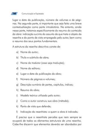 168   Comunicação e Expressão
lugar e data da publicação, número de volumes e de pági-
nas. Na segunda parte, é importante que seja feita uma breve
contextualização como parte introdutória. No entanto, ainda
nessa parte, tratamos especificamente do resumo do conteúdo
da obra: indicação sucinta do assunto de que trata o objeto da
resenha e do ponto de vista empregado pelo autor, bem como
o resumo dos seus pontos fundamentais.
A estrutura da resenha descritiva consta de:
a)	 Nome do autor;
b)	 Título e subtítulo da obra;
c)	 Nome do tradutor (caso seja tradução);
d)	 Nome da editora;
e)	 Lugar e data da publicação da obra;
f)	 Número de páginas e volumes;
g)	 Descrição sumária de partes, capítulos, índices;
h)	 Resumo da obra;
i)	 Modelo teórico utilizado pelo autor;
j)	 Como o autor construiu sua obra (método);
k)	 Ponto de vista que defende;
l)	 Indicação do resenhista: a quem a obra é indicada;
É preciso que o resenhista perceba que nem sempre se
ocupará de todos os elementos estruturais de uma resenha.
Cabe-lhe discernir que elementos deverão ser abordados por
 