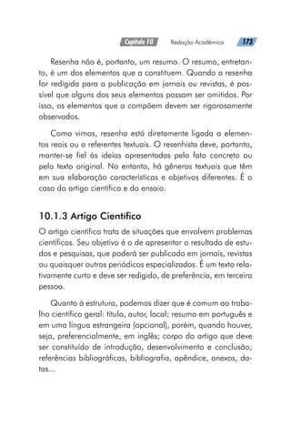 Capítulo 10   Redação Acadêmica   173
Resenha não é, portanto, um resumo. O resumo, entretan-
to, é um dos elementos que a constituem. Quando a resenha
for redigida para a publicação em jornais ou revistas, é pos-
sível que alguns dos seus elementos possam ser omitidos. Por
isso, os elementos que a compõem devem ser rigorosamente
observados.
Como vimos, resenha está diretamente ligada a elemen-
tos reais ou a referentes textuais. O resenhista deve, portanto,
manter-se fiel às ideias apresentadas pelo fato concreto ou
pelo texto original. No entanto, há gêneros textuais que têm
em sua elaboração características e objetivos diferentes. É o
caso do artigo científico e do ensaio.
10.1.3 Artigo Científico
O artigo científico trata de situações que envolvem problemas
científicos. Seu objetivo é o de apresentar o resultado de estu-
dos e pesquisas, que poderá ser publicado em jornais, revistas
ou quaisquer outros periódicos especializados. É um texto rela-
tivamente curto e deve ser redigido, de preferência, em terceira
pessoa.
Quanto à estrutura, podemos dizer que é comum ao traba-
lho científico geral: título, autor, local; resumo em português e
em uma língua estrangeira (opcional), porém, quando houver,
seja, preferencialmente, em inglês; corpo do artigo que deve
ser constituído de introdução, desenvolvimento e conclusão;
referências bibliográficas, bibliografia, apêndice, anexos, da-
tas...
 