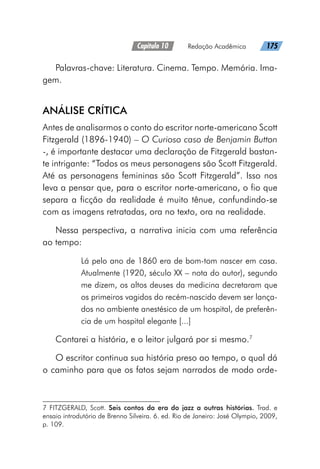 Capítulo 10   Redação Acadêmica   175
Palavras-chave: Literatura. Cinema. Tempo. Memória. Ima-
gem.
ANÁLISE CRÍTICA
Antes de analisarmos o conto do escritor norte-americano Scott
Fitzgerald (1896-1940) – O Curioso caso de Benjamin Button
-, é importante destacar uma declaração de Fitzgerald bastan-
te intrigante: “Todos os meus personagens são Scott Fitzgerald.
Até as personagens femininas são Scott Fitzgerald”. Isso nos
leva a pensar que, para o escritor norte-americano, o fio que
separa a ficção da realidade é muito tênue, confundindo-se
com as imagens retratadas, ora no texto, ora na realidade.
Nessa perspectiva, a narrativa inicia com uma referência
ao tempo:
Lá pelo ano de 1860 era de bom-tom nascer em casa.
Atualmente (1920, século XX – nota do autor), segundo
me dizem, os altos deuses da medicina decretaram que
os primeiros vagidos do recém-nascido devem ser lança-
dos no ambiente anestésico de um hospital, de preferên-
cia de um hospital elegante [...]
Contarei a história, e o leitor julgará por si mesmo.7
O escritor continua sua história preso ao tempo, o qual dá
o caminho para que os fatos sejam narrados de modo orde-
7 FITZGERALD, Scott. Seis contos da era do jazz a outras histórias. Trad. e
ensaio introdutório de Brenno Silveira. 6. ed. Rio de Janeiro: José Olympio, 2009,
p. 109.
 