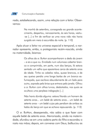 176   Comunicação e Expressão
nado, estabelecendo, assim, uma relação com o leitor. Obser-
vemos:
Na manhã de setembro, consagrada ao grande aconte-
cimento, despertou, nervosamente, às seis horas, vestiu-
-se [...] a fim de verificar se uma nova vida não havia
surgido em meio à escuridão da noite. (p. 110)
Após situar o leitor no universo espacial e temporal, o nar-
rador apresenta, então, o protagonista recém-nascido, ainda
na maternidade, leiamos:
Os olhos do sr. Button acompanharam o dedo da jovem
– e eis o que viu. Enrolado num volumoso cobertor bran-
co e comprimido, em parte, num dos berços, lá estava
sentado um velho que aparentava cerca de setenta anos
de idade. Tinha os cabelos ralos, quase brancos, e de
seu queixo pendia uma longa barba de um branco es-
fumaçado, que oscilava absurdamente de um lado para
outro, soprada pela brisa que entrava pela janela. Olhou
o sr. Button com olhos turvos, desbotados, nos quais se
ocultava uma perplexa indagação [...]
Não havia dúvida alguma: estava fitando um homem de
setenta anos... um bebê de setenta anos... um bebê de
setenta anos – um bebê cujos pés pendiam de ambos os
lados do berço em que se achava repousando. (p. 112)
O sr. Buttton, desesperado, não sabia o que fazer com
aquele bebê de setenta anos. Aterrorizado, ainda na materni-
dade, afundou-se em uma cadeira perto do filho e escondeu o
rosto nas mãos; depois, em conversa com Deus, balbuciou as
 