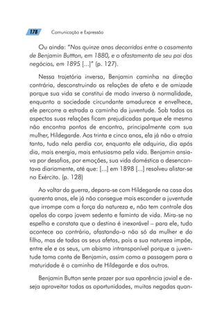 178   Comunicação e Expressão
Ou ainda: “Nos quinze anos decorridos entre o casamento
de Benjamin Buttton, em 1880, e o afastamento de seu pai dos
negócios, em 1895 [...]” (p. 127).
Nessa trajetória inversa, Benjamin caminha na direção
contrária, desconstruindo as relações de afeto e de amizade
porque sua vida se constitui de modo inverso à normalidade,
enquanto a sociedade circundante amadurece e envelhece,
ele percorre a estrada a caminho da juventude. Sob todos os
aspectos suas relações ficam prejudicadas porque ele mesmo
não encontra pontos de encontro, principalmente com sua
mulher, Hildegarde. Aos trinta e cinco anos, ela já não o atraia
tanto, tudo nela perdia cor, enquanto ele adquiria, dia após
dia, mais energia, mais entusiasmo pela vida. Benjamin ansia-
va por desafios, por emoções, sua vida doméstica o desencan-
tava diariamente, até que: [...] em 1898 [...] resolveu alistar-se
no Exército. (p. 128)
Ao voltar da guerra, depara-se com Hildegarde na casa dos
quarenta anos, ele já não consegue mais esconder a juventude
que irrompe com a força da natureza e, não tem controle dos
apelos do corpo jovem sedento e faminto de vida. Mira-se no
espelho e constata que o destino é inexorável – para ele, tudo
acontece ao contrário, afastando-o não só da mulher e do
filho, mas de todos os seus afetos, pois a sua natureza impõe,
entre ele e os seus, um abismo intransponível porque a juven-
tude toma conta de Benjamin, assim como a passagem para a
maturidade é o caminho de Hildegarde e dos outros.
Benjamin Button sente prazer por sua aparência jovial e de-
seja aproveitar todas as oportunidades, muitas negadas quan-
 