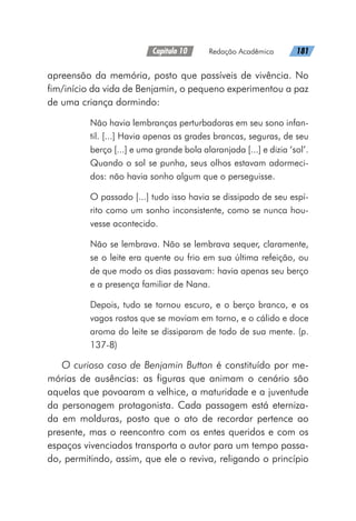 Capítulo 10   Redação Acadêmica   181
apreensão da memória, posto que passíveis de vivência. No
fim/início da vida de Benjamin, o pequeno experimentou a paz
de uma criança dormindo:
Não havia lembranças perturbadoras em seu sono infan-
til. [...] Havia apenas as grades brancas, seguras, de seu
berço [...] e uma grande bola alaranjada [...] e dizia ‘sol’.
Quando o sol se punha, seus olhos estavam adormeci-
dos: não havia sonho algum que o perseguisse.
O passado [...] tudo isso havia se dissipado de seu espí-
rito como um sonho inconsistente, como se nunca hou-
vesse acontecido.
Não se lembrava. Não se lembrava sequer, claramente,
se o leite era quente ou frio em sua última refeição, ou
de que modo os dias passavam: havia apenas seu berço
e a presença familiar de Nana.
Depois, tudo se tornou escuro, e o berço branco, e os
vagos rostos que se moviam em torno, e o cálido e doce
aroma do leite se dissiparam de todo de sua mente. (p.
137-8)
O curioso caso de Benjamin Button é constituído por me-
mórias de ausências: as figuras que animam o cenário são
aquelas que povoaram a velhice, a maturidade e a juventude
da personagem protagonista. Cada passagem está eterniza-
da em molduras, posto que o ato de recordar pertence ao
presente, mas o reencontro com os entes queridos e com os
espaços vivenciados transporta o autor para um tempo passa-
do, permitindo, assim, que ele o reviva, religando o princípio
 