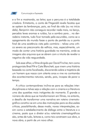 182   Comunicação e Expressão
e o fim e mostrando, ao leitor, que o percurso é a totalidade
criadora. Entretanto, o conto de Fitzgerald revela facetas que
se opõem às lembranças, pois, ao final da vida (ou no início
dela), Benjamin não conseguia recordar nada mais, no berço,
percebia leves aromas e ruídos, luz e sombra para... no der-
radeiro instante, tudo ficar tomado pela escuridão, como se o
apagamento do mundo fosse o ponto de partida ou o ponto
final de uma existência vista pelo contrário – talvez uma críti-
ca severa ao preconceito da velhice, mas, especialmente, um
modo de contar uma história guardada na memória, onde as
imagens são arquivos que se abrem com o intuito de revelar o
negativo da vida resguardada.
Sob esse olhar, o filme dirigido por David Fincher, tem como
protagonista Brad Pitt e Cate Blanchett, que vivem uma história
baseada no conto focalizado, discorrendo sobre a trajetória de
um homem que nasce com oitenta anos e vive na contramão
dos acontecimentos naturais, sendo, pois, incapaz de parar o
tempo.
A crítica contemporânea inclina-se para as relações inter-
disciplinares e talvez seja a relação com o cinema e a literatura
uma das questões mais instigantes do momento. É grande o
número de obras que se transformaram em filmes, no entanto,
o desafio de transformar uma narrativa em roteiro cinemato-
gráfico constitui-se em uma das motivações para as discussões
críticas, possibilitando, desse modo, novas interpretações, as-
sim como o estabelecimento de diálogo entre a literatura e o
cinema, posto que o diretor e/ou roteirista cinematográficos
são, antes de tudo, leitores e, como tais constroem sua obra, a
nova obra, a partir de um novo olhar.
 
