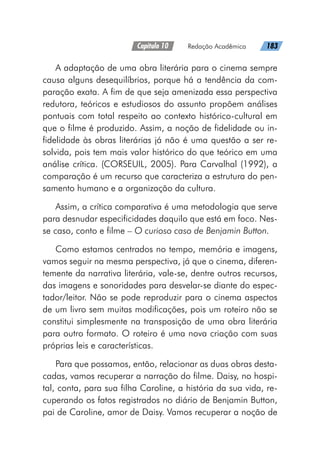 Capítulo 10   Redação Acadêmica   183
A adaptação de uma obra literária para o cinema sempre
causa alguns desequilíbrios, porque há a tendência da com-
paração exata. A fim de que seja amenizada essa perspectiva
redutora, teóricos e estudiosos do assunto propõem análises
pontuais com total respeito ao contexto histórico-cultural em
que o filme é produzido. Assim, a noção de fidelidade ou in-
fidelidade às obras literárias já não é uma questão a ser re-
solvida, pois tem mais valor histórico do que teórico em uma
análise crítica. (CORSEUIL, 2005). Para Carvalhal (1992), a
comparação é um recurso que caracteriza a estrutura do pen-
samento humano e a organização da cultura.
Assim, a crítica comparativa é uma metodologia que serve
para desnudar especificidades daquilo que está em foco. Nes-
se caso, conto e filme – O curioso caso de Benjamin Button.
Como estamos centrados no tempo, memória e imagens,
vamos seguir na mesma perspectiva, já que o cinema, diferen-
temente da narrativa literária, vale-se, dentre outros recursos,
das imagens e sonoridades para desvelar-se diante do espec-
tador/leitor. Não se pode reproduzir para o cinema aspectos
de um livro sem muitas modificações, pois um roteiro não se
constitui simplesmente na transposição de uma obra literária
para outro formato. O roteiro é uma nova criação com suas
próprias leis e características.
Para que possamos, então, relacionar as duas obras desta-
cadas, vamos recuperar a narração do filme. Daisy, no hospi-
tal, conta, para sua filha Caroline, a história da sua vida, re-
cuperando os fatos registrados no diário de Benjamin Button,
pai de Caroline, amor de Daisy. Vamos recuperar a noção de
 